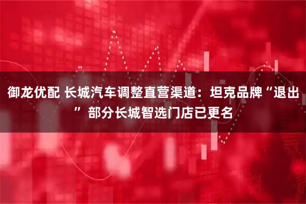 御龙优配 长城汽车调整直营渠道：坦克品牌“退出” 部分长城智选门店已更名