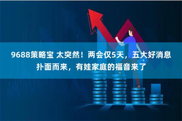 9688策略宝 太突然！两会仅5天，五大好消息扑面而来，有娃家庭的福音来了