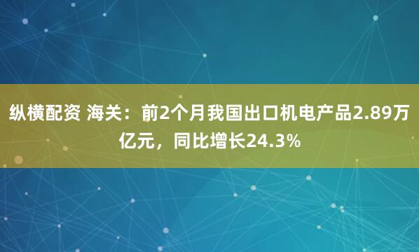纵横配资 海关：前2个月我国出口机电产品2.89万亿元，同比增长24.3%
