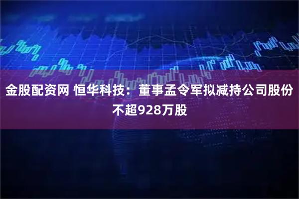 金股配资网 恒华科技:董事孟令军拟减持公司股份不超928万股
