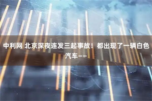 中利网 北京深夜连发三起事故！都出现了一辆白色汽车——