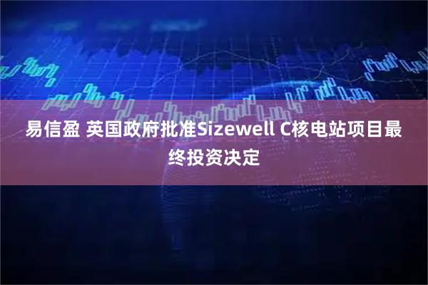 易信盈 英国政府批准Sizewell C核电站项目最终投资决定