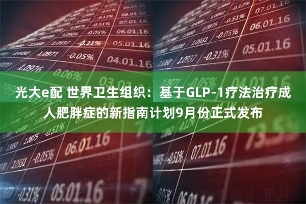 光大e配 世界卫生组织：基于GLP-1疗法治疗成人肥胖症的新指南计划9月份正式发布