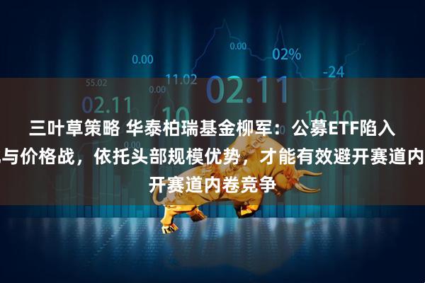 三叶草策略 华泰柏瑞基金柳军：公募ETF陷入同质化与价格战，依托头部规模优势，才能有效避开赛道内卷竞争
