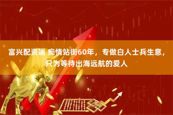 富兴配资端 痴情站街60年，专做白人士兵生意，只为等待出海远航的爱人