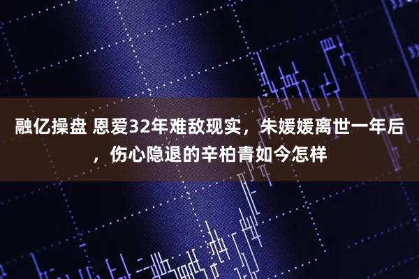 融亿操盘 恩爱32年难敌现实，朱媛媛离世一年后，伤心隐退的辛柏青如今怎样