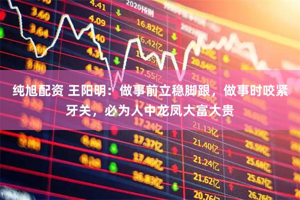纯旭配资 王阳明：做事前立稳脚跟，做事时咬紧牙关，必为人中龙凤大富大贵