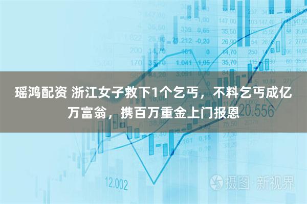 瑶鸿配资 浙江女子救下1个乞丐，不料乞丐成亿万富翁，携百万重金上门报恩