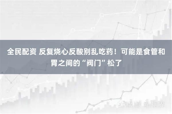 全民配资 反复烧心反酸别乱吃药！可能是食管和胃之间的“阀门”松了