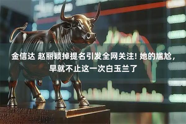 金信达 赵丽颖掉提名引发全网关注! 她的尴尬，早就不止这一次白玉兰了