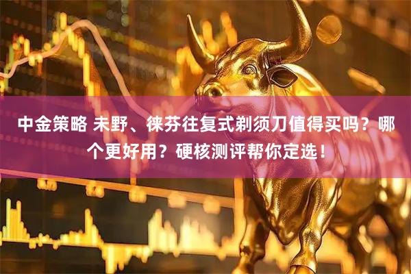 中金策略 未野、徕芬往复式剃须刀值得买吗？哪个更好用？硬核测评帮你定选！