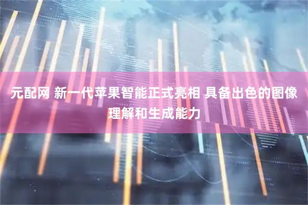元配网 新一代苹果智能正式亮相 具备出色的图像理解和生成能力