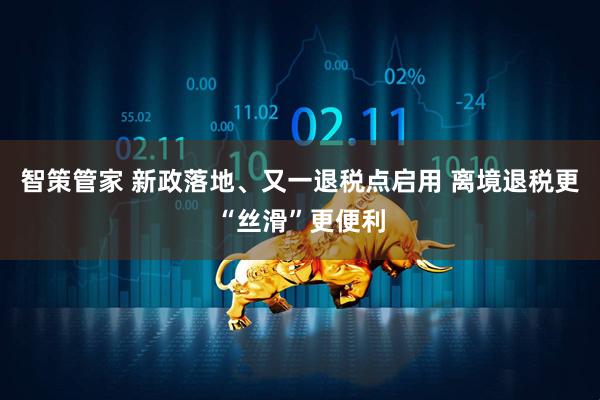 智策管家 新政落地、又一退税点启用 离境退税更“丝滑”更便利
