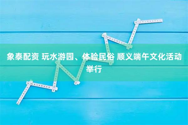 象泰配资 玩水游园、体验民俗 顺义端午文化活动举行