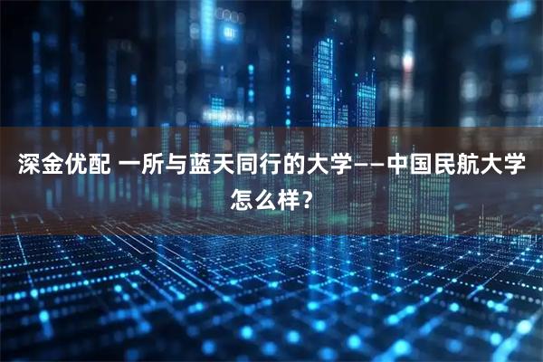 深金优配 一所与蓝天同行的大学——中国民航大学怎么样？