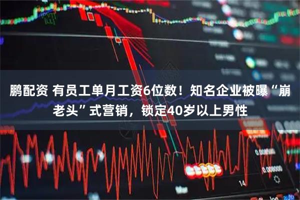 鹏配资 有员工单月工资6位数！知名企业被曝“崩老头”式营销，锁定40岁以上男性