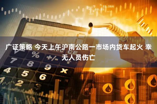 广证策略 今天上午沪南公路一市场内货车起火 幸无人员伤亡