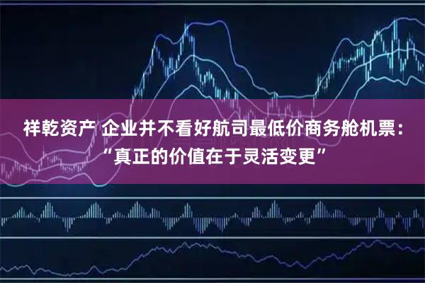 祥乾资产 企业并不看好航司最低价商务舱机票：“真正的价值在于灵活变更”
