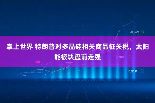掌上世界 特朗普对多晶硅相关商品征关税,太阳能板块盘前走强